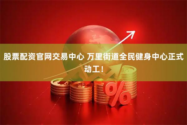 股票配资官网交易中心 万里街道全民健身中心正式动工！