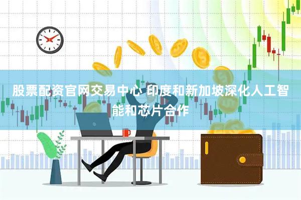 股票配资官网交易中心 印度和新加坡深化人工智能和芯片合作