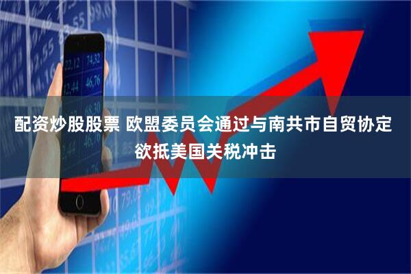 配资炒股股票 欧盟委员会通过与南共市自贸协定 欲抵美国关税冲击