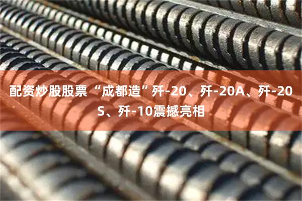 配资炒股股票 “成都造”歼-20、歼-20A、歼-20S、歼-10震撼亮相