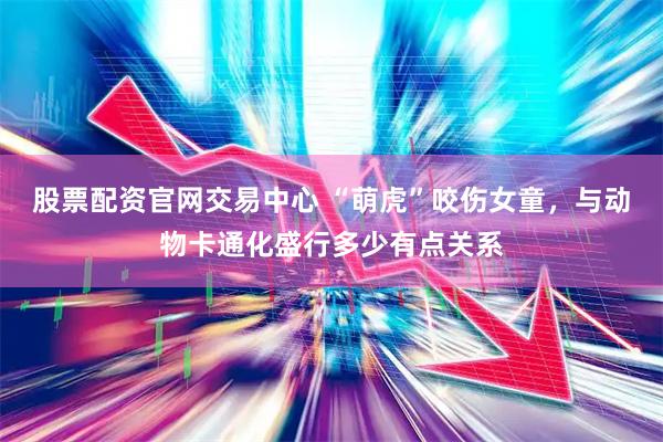股票配资官网交易中心 “萌虎”咬伤女童，与动物卡通化盛行多少有点关系