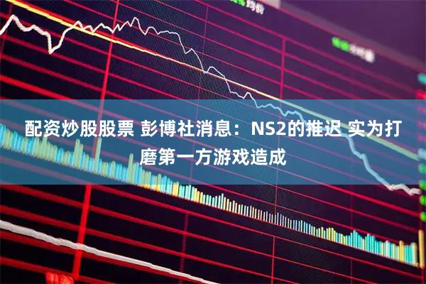 配资炒股股票 彭博社消息：NS2的推迟 实为打磨第一方游戏造成