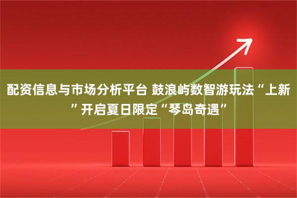 配资信息与市场分析平台 鼓浪屿数智游玩法“上新”开启夏日限定“琴岛奇遇”