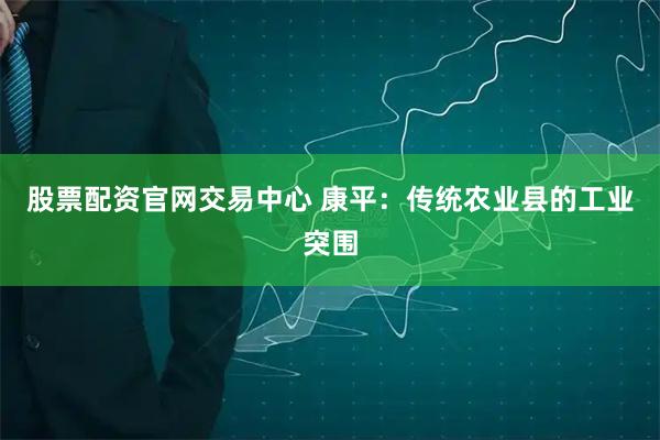 股票配资官网交易中心 康平：传统农业县的工业突围