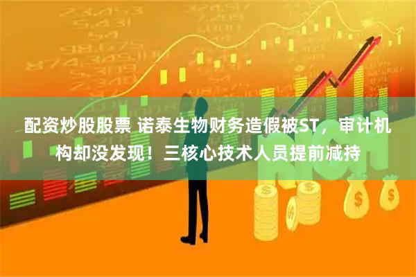 配资炒股股票 诺泰生物财务造假被ST，审计机构却没发现！三核心技术人员提前减持