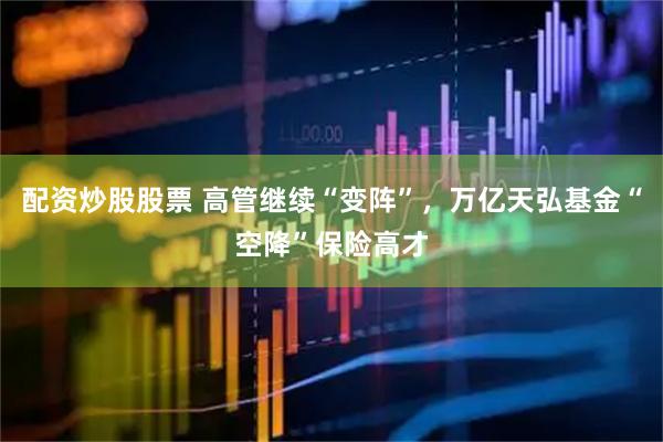 配资炒股股票 高管继续“变阵”，万亿天弘基金“空降”保险高才