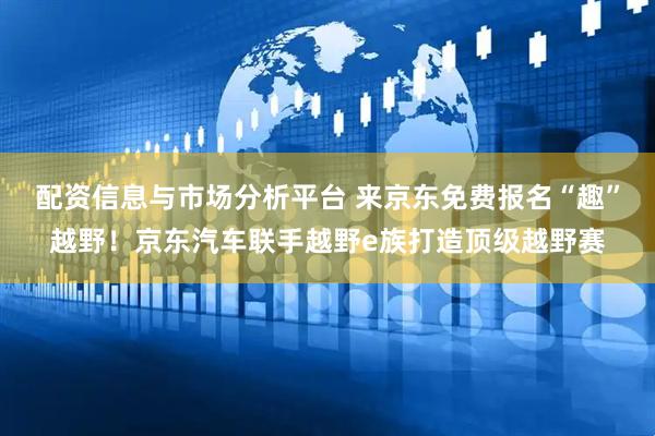 配资信息与市场分析平台 来京东免费报名“趣”越野！京东汽车联手越野e族打造顶级越野赛