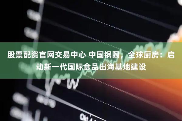 股票配资官网交易中心 中国锅圈，全球厨房：启动新一代国际食品出海基地建设