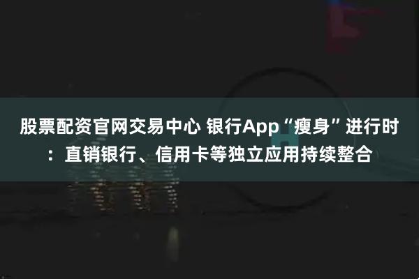股票配资官网交易中心 银行App“瘦身”进行时：直销银行、信用卡等独立应用持续整合