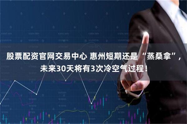 股票配资官网交易中心 惠州短期还是 “蒸桑拿”，未来30天将有3次冷空气过程！