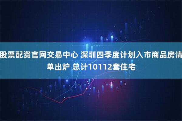 股票配资官网交易中心 深圳四季度计划入市商品房清单出炉 总计10112套住宅