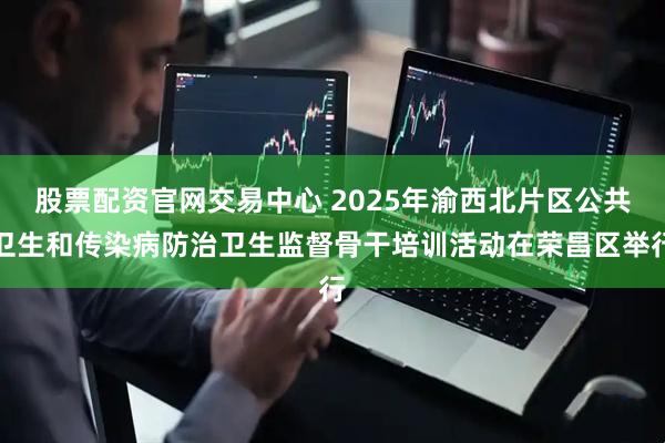 股票配资官网交易中心 2025年渝西北片区公共卫生和传染病防治卫生监督骨干培训活动在荣昌区举行