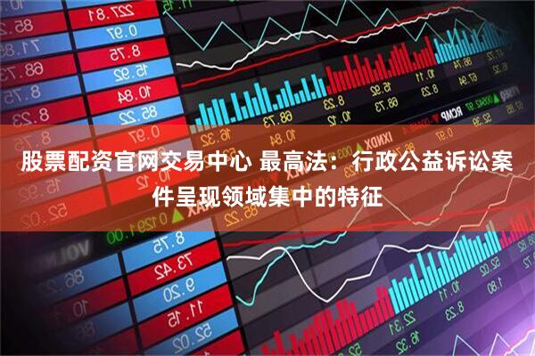 股票配资官网交易中心 最高法：行政公益诉讼案件呈现领域集中的特征