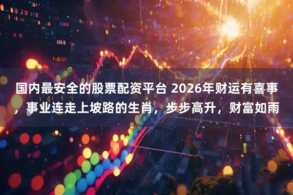 国内最安全的股票配资平台 2026年财运有喜事，事业连走上坡路的生肖，步步高升，财富如雨