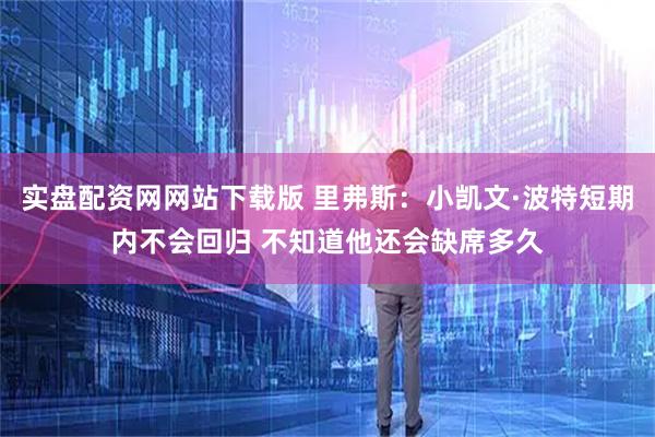 实盘配资网网站下载版 里弗斯：小凯文·波特短期内不会回归 不知道他还会缺席多久