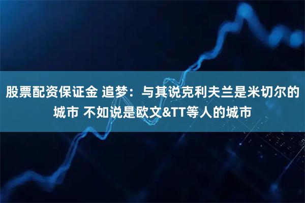 股票配资保证金 追梦：与其说克利夫兰是米切尔的城市 不如说是欧文&TT等人的城市
