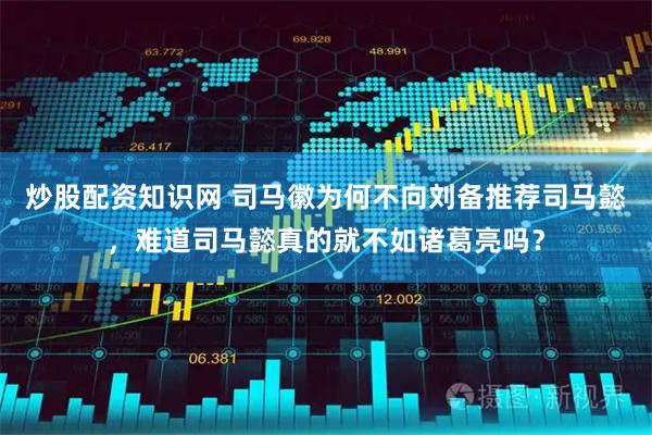 炒股配资知识网 司马徽为何不向刘备推荐司马懿,难道司马懿真的就不如诸葛亮吗?