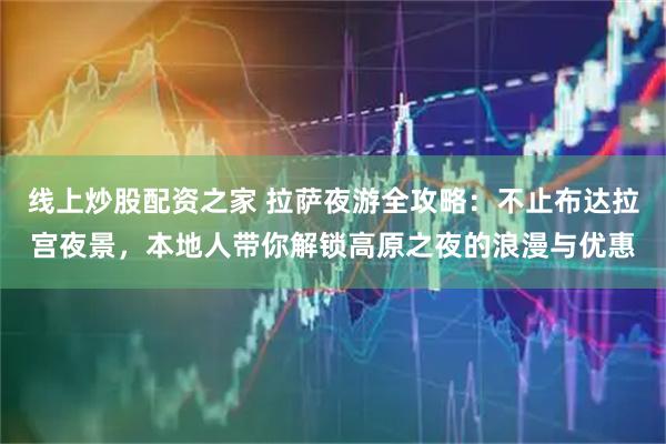 线上炒股配资之家 拉萨夜游全攻略：不止布达拉宫夜景，本地人带你解锁高原之夜的浪漫与优惠