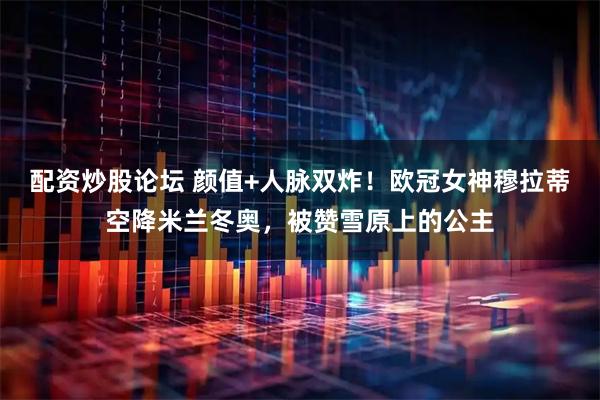 配资炒股论坛 颜值+人脉双炸！欧冠女神穆拉蒂空降米兰冬奥，被赞雪原上的公主