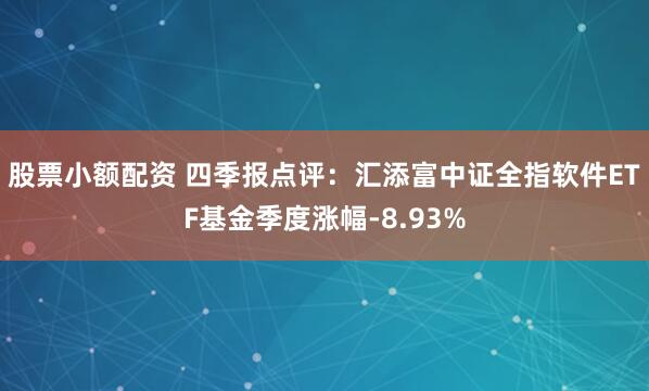 股票小额配资 四季报点评：汇添富中证全指软件ETF基金季度涨幅-8.93%