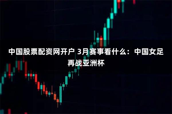 中国股票配资网开户 3月赛事看什么：中国女足再战亚洲杯