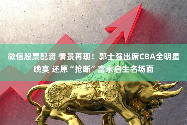 微信股票配资 情景再现！郭士强出席CBA全明星晚宴 还原“抢断”富永启生名场面