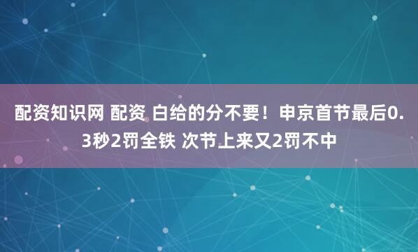配资知识网 配资 白给的分不要！申京首节最后0.3秒2罚全铁 次节上来又2罚不中