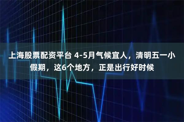 上海股票配资平台 4-5月气候宜人,清明五一小假期,这6个地方,正是出行好时候