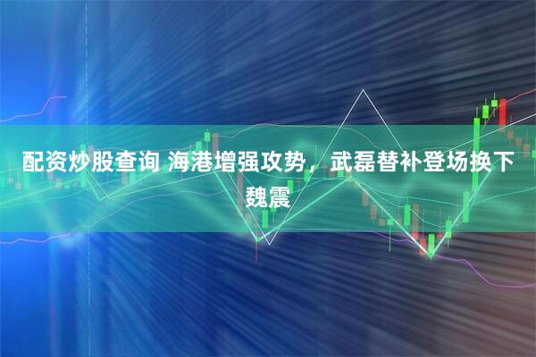 配资炒股查询 海港增强攻势，武磊替补登场换下魏震