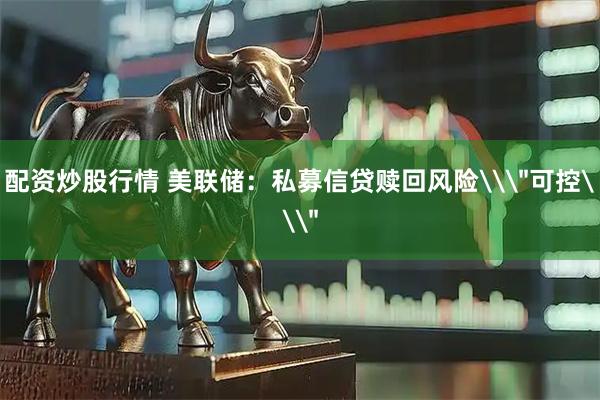 配资炒股行情 美联储：私募信贷赎回风险\