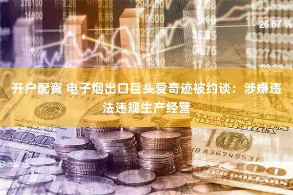 开户配资 电子烟出口巨头爱奇迹被约谈：涉嫌违法违规生产经营