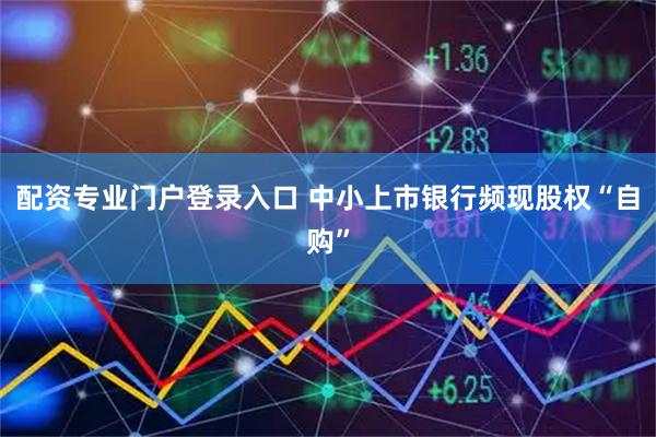 配资专业门户登录入口 中小上市银行频现股权“自购”
